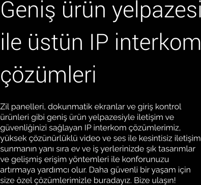 Geniş ürün yelpazesi ile üstün IP interkom çözümleri Zil panelleri, dokunmatik ekranlar ve giriş kontrol ürünleri gibi geniş ürün yelpazesiyle iletişim ve güvenliğinizi sağlayan IP interkom çözümlerimiz, yüksek çözünürlüklü video ve ses ile kesintisiz iletişim sunmanın yanı sıra ev ve iş yerlerinizde şık tasarımlar ve gelişmiş erişim yöntemleri ile konforunuzu artırmaya yardımcı olur. Daha güvenli bir yaşam için size özel çözümlerimizle buradayız. Bize ulaşın!